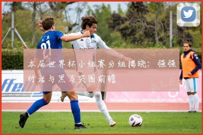 本届世界杯小组赛分组揭晓：强强对话与黑马突围前瞻