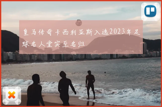 皇马传奇卡西利亚斯入选2023年足球名人堂实至名归